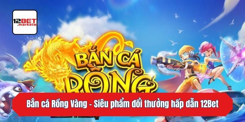 Bắn cá Rồng Vàng – Siêu phẩm đổi thưởng hấp dẫn 12bet