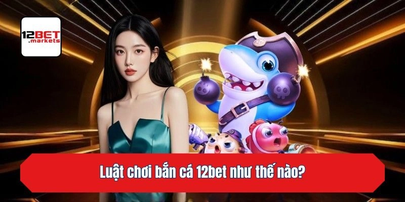 Luật chơi bắn cá 12bet như thế nào?